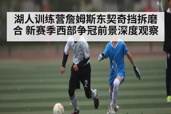 湖人训练营詹姆斯东契奇挡拆磨合 新赛季西部争冠前景深度观察 | kaiyun